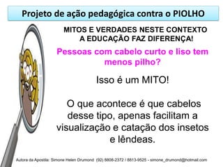Projeto de ação pedagógica contra o PIOLHO
                       MITOS E VERDADES NESTE CONTEXTO
                           A EDUCAÇÃO FAZ DIFERENÇA!
                    Pessoas com cabelo curto e liso tem
                              menos pilho?

                                        Isso é um MITO!

                       O que acontece é que cabelos
                       desse tipo, apenas facilitam a
                    visualização e catação dos insetos
                                e lêndeas.
Autora da Apostila: Simone Helen Drumond (92) 8808-2372 / 8813-9525 - simone_drumond@hotmail.com
 