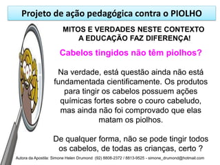 Projeto de ação pedagógica contra o PIOLHO
                       MITOS E VERDADES NESTE CONTEXTO
                           A EDUCAÇÃO FAZ DIFERENÇA!

                      Cabelos tingidos não têm piolhos?

                    Na verdade, está questão ainda não está
                   fundamentada cientificamente. Os produtos
                      para tingir os cabelos possuem ações
                     químicas fortes sobre o couro cabeludo,
                     mas ainda não foi comprovado que elas
                                 matam os piolhos.

                   De qualquer forma, não se pode tingir todos
                    os cabelos, de todas as crianças, certo ?
Autora da Apostila: Simone Helen Drumond (92) 8808-2372 / 8813-9525 - simone_drumond@hotmail.com
 
