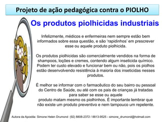 Projeto de ação pedagógica contra o PIOLHO
             Os produtos piolhicidas industriais
                    Infelizmente, médicos e enfermeiras nem sempre estão bem
                 informados sobre essa questão, e são „rapidinhos‟ em prescrever
                                  esse ou aquele produto piolhicida.

                Os produtos piolhicidas são comercialmente vendidos na forma de
                 shampoos, loções e cremes, contendo algum inseticida químico.
                Podem ter custo elevado e funcionar bem ou não, pois os piolhos
                estão desenvolvendo resistência à maioria dos inseticidas nesses
                                            produtos.

                É melhor se informar com o farmacêutico do seu bairro ou pessoal
                 do Centro de Saúde, ou até com os pais de crianças já tratadas
                                  para saber se esse ou aquele
                 produto matam mesmo os piolhinhos. É importante lembrar que
                não existe um produto preventivo e nem tampouco um repelente.

Autora da Apostila: Simone Helen Drumond (92) 8808-2372 / 8813-9525 - simone_drumond@hotmail.com
 