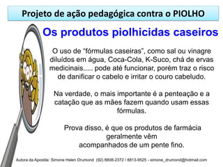 Projeto de ação pedagógica contra o PIOLHO
             Os produtos piolhicidas caseiros
                 O uso de “fórmulas caseiras”, como sal ou vinagre
                diluídos em água, Coca-Cola, K-Suco, chá de ervas
                medicinais..... pode até funcionar, porém traz o risco
                   de danificar o cabelo e irritar o couro cabeludo.

                  Na verdade, o mais importante é a penteação e a
                  catação que as mães fazem quando usam essas
                                     fórmulas.

                        Prova disso, é que os produtos de farmácia
                                     geralmente vêm
                            acompanhados de um pente fino.
Autora da Apostila: Simone Helen Drumond (92) 8808-2372 / 8813-9525 - simone_drumond@hotmail.com
 