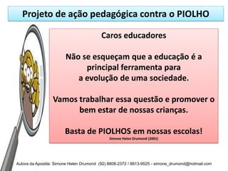 Projeto de ação pedagógica contra o PIOLHO

                                         Caros educadores

                        Não se esqueçam que a educação é a
                             principal ferramenta para
                           a evolução de uma sociedade.

                  Vamos trabalhar essa questão e promover o
                        bem estar de nossas crianças.

                       Basta de PIOLHOS em nossas escolas!
                                             Simone Helen Drumond (2001)




Autora da Apostila: Simone Helen Drumond (92) 8808-2372 / 8813-9525 - simone_drumond@hotmail.com
 
