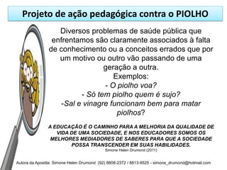 Projeto de ação pedagógica contra o PIOLHO
                   Diversos problemas de saúde pública que
                 enfrentamos são claramente associados à falta
                de conhecimento ou a conceitos errados que por
                   um motivo ou outro vão passando de uma
                                 geração a outra.
                                    Exemplos:
                                 - O piolho voa?
                          - Só tem piolho quem é sujo?
                    -Sal e vinagre funcionam bem para matar
                                     piolhos?
               A EDUCAÇÃO É O CAMINHO PARA A MELHORIA DA QUALIDADE DE
                  VIDA DE UMA SOCIEDADE, E NOS EDUCADORES SOMOS OS
                MELHORES MEDIADORES DE SABERES PARA QUE A SOCIEDADE
                       POSSA TRANSCENDER EM SUAS HABILIDADES.
                                           Simone Helen Drumond (2011)


Autora da Apostila: Simone Helen Drumond (92) 8808-2372 / 8813-9525 - simone_drumond@hotmail.com
 