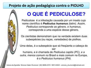 Projeto de ação pedagógica contra o PIOLHO

                         O QUE É PEDICULOSE?
                  Pediculose é a infestação causada por um inseto cujo
                  nome científico é Pediculus humanus (latim). Assim,
                     Pediculus corresponde ao gênero, e humanus,
                       corresponde a uma espécie desse gênero.

                 Os cientistas demonstram que na verdade existem duas
                     subespécies (ou raças, variedades) de piolhos.

                Uma delas, é a subespécie que só freqüenta a cabeça do
                                          ser
                  humano, e é chamada de Pediculus capitis (PC), e a
                outra, menos comum no Brasil e mais comum na Europa,
                              é o Pediculus humanus (PH).

Autora da Apostila: Simone Helen Drumond (92) 8808-2372 / 8813-9525 - simone_drumond@hotmail.com
 