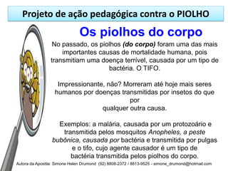 Projeto de ação pedagógica contra o PIOLHO
                               Os piolhos do corpo
                 No passado, os piolhos (do corpo) foram uma das mais
                    importantes causas de mortalidade humana, pois
                transmitiam uma doença terrível, causada por um tipo de
                                   bactéria. O TIFO.

                   Impressionante, não? Morreram até hoje mais seres
                  humanos por doenças transmitidas por insetos do que
                                          por
                                 qualquer outra causa.

                   Exemplos: a malária, causada por um protozoário e
                    transmitida pelos mosquitos Anopheles, a peste
                 bubônica, causada por bactéria e transmitida por pulgas
                       e o tifo, cujo agente causador é um tipo de
                       bactéria transmitida pelos piolhos do corpo.
Autora da Apostila: Simone Helen Drumond (92) 8808-2372 / 8813-9525 - simone_drumond@hotmail.com
 
