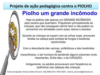 Projeto de ação pedagógica contra o PIOLHO
                Piolho um grande incômodo
                    Hoje os piolhos são apenas um GRANDE INCÔMODO,
                  pela coceira que acarretam. Prejudicam principalmente as
                  crianças, que não conseguem dormir bem e não podem se
                    concentrar em atividades como aulas, leitura e estudos.

                Quando as crianças se coçam com as unhas sujas, provocam
                   feridas na cabeça pela entrada de fungos e bactérias
                                       oportunistas.

               Com a descoberta das vacinas, antibióticos e dos inseticidas
                                           ditos
              maravilhosos, o ser humano foi perdendo alguns costumes muito
                         importantes. Entre eles, o da CATAÇÃO.

                     Antigamente, os adultos procuravam com freqüência os
                             piolhinhos nas cabeças das crianças.
Autora da Apostila: Simone Helen Drumond (92) 8808-2372 / 8813-9525 - simone_drumond@hotmail.com
 