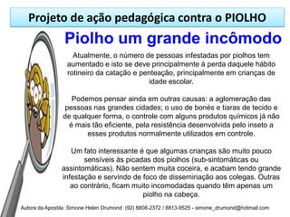 Projeto de ação pedagógica contra o PIOLHO
                Piolho um grande incômodo
                   Atualmente, o número de pessoas infestadas por piolhos tem
                 aumentado e isto se deve principalmente à perda daquele hábito
                 rotineiro da catação e penteação, principalmente em crianças de
                                          idade escolar.

                   Podemos pensar ainda em outras causas: a aglomeração das
                pessoas nas grandes cidades; o uso de bonés e tiaras de tecido e
                de qualquer forma, o controle com alguns produtos químicos já não
                  é mais tão eficiente, pela resistência desenvolvida pelo inseto a
                       esses produtos normalmente utilizados em controle.

                  Um fato interessante é que algumas crianças são muito pouco
                      sensíveis às picadas dos piolhos (sub-sintomáticas ou
               assintomáticas). Não sentem muita coceira, e acabam tendo grande
               infestação e servindo de foco de disseminação aos colegas. Outras
                  ao contrário, ficam muito incomodadas quando têm apenas um
                                         piolho na cabeça.
Autora da Apostila: Simone Helen Drumond (92) 8808-2372 / 8813-9525 - simone_drumond@hotmail.com
 