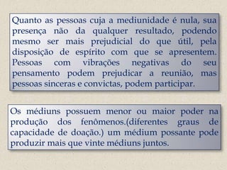 Quanto as pessoas cuja a mediunidade é nula, sua
presença não da qualquer resultado, podendo
mesmo ser mais prejudicial do que útil, pela
disposição de espírito com que se apresentem.
Pessoas com vibrações negativas do seu
pensamento podem prejudicar a reunião, mas
pessoas sinceras e convictas, podem participar.


Os médiuns possuem menor ou maior poder na
produção dos fenômenos.(diferentes graus de
capacidade de doação.) um médium possante pode
produzir mais que vinte médiuns juntos.
 