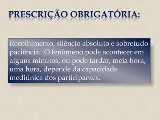 PRESCRIÇÃO OBRIGATÓRIA:


Recolhimento, silêncio absoluto e sobretudo
paciência. O fenômeno pode acontecer em
alguns minutos, ou pode tardar, meia hora,
uma hora, depende da capacidade
mediúnica dos participantes.
 