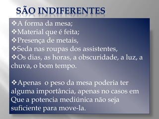SÃO INDIFERENTES:
A forma da mesa;
Material que é feita;
Presença de metais,
Seda nas roupas dos assistentes,
Os dias, as horas, a obscuridade, a luz, a
chuva, o bom tempo.

Apenas o peso da mesa poderia ter
alguma importância, apenas no casos em
Que a potencia mediúnica não seja
suficiente para move-la.
 