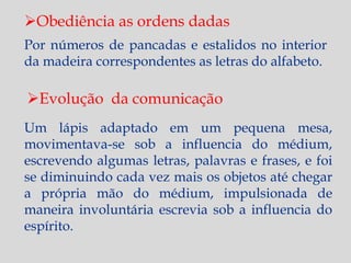 Obediência as ordens dadas
Por números de pancadas e estalidos no interior
da madeira correspondentes as letras do alfabeto.

Evolução da comunicação
Um lápis adaptado em um pequena mesa,
movimentava-se sob a influencia do médium,
escrevendo algumas letras, palavras e frases, e foi
se diminuindo cada vez mais os objetos até chegar
a própria mão do médium, impulsionada de
maneira involuntária escrevia sob a influencia do
espírito.
 