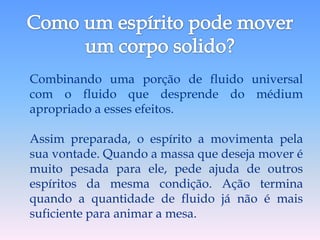 Combinando uma porção de fluido universal
com o fluido que desprende do médium
apropriado a esses efeitos.

Assim preparada, o espírito a movimenta pela
sua vontade. Quando a massa que deseja mover é
muito pesada para ele, pede ajuda de outros
espíritos da mesma condição. Ação termina
quando a quantidade de fluido já não é mais
suficiente para animar a mesa.
 