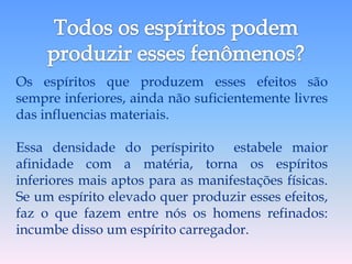 Os espíritos que produzem esses efeitos são
sempre inferiores, ainda não suficientemente livres
das influencias materiais.

Essa densidade do períspirito estabele maior
afinidade com a matéria, torna os espíritos
inferiores mais aptos para as manifestações físicas.
Se um espírito elevado quer produzir esses efeitos,
faz o que fazem entre nós os homens refinados:
incumbe disso um espírito carregador.
 
