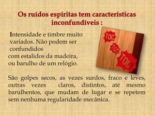 ntensidade e timbre muito
 variados. Não podem ser
 confundidos
com estalidos da madeira,
ou barulho de um relógio.

São golpes secos, as vezes surdos, fraco e leves,
outras vezes      claros, distintos, até mesmo
barulhentos, que mudam de lugar e se repetem
sem nenhuma regularidade mecânica.
 