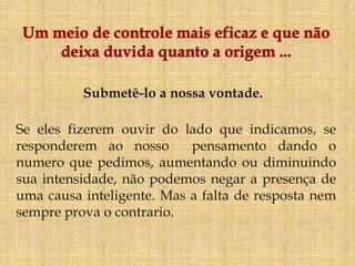 Submetê-lo a nossa vontade.

Se eles fizerem ouvir do lado que indicamos, se
responderem ao nosso       pensamento dando o
numero que pedimos, aumentando ou diminuindo
sua intensidade, não podemos negar a presença de
uma causa inteligente. Mas a falta de resposta nem
sempre prova o contrario.
 