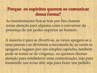 As manifestações físicas tem por fim chamar
nossa atenção para alguma coisa e convencer da
presença de um poder superior ao homem.

A maioria é para se diverti-se, as vezes apegam-se a
uma pessoa e se divertem a incomoda-la, as vezes se
apegam a lugares por um simples capricho, também
pode se tratar-se de vingança, ou querem chamar
atenção para estabelecer uma comunicação, seja para
transmitir um aviso útil, seja para fazer um pedido.
 