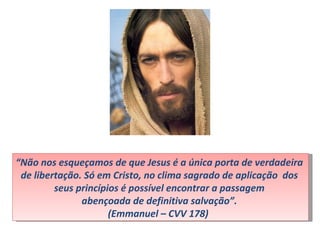 “Não nos esqueçamos de que Jesus é a única porta de verdadeira
 de libertação. Só em Cristo, no clima sagrado de aplicação dos
         seus princípios é possível encontrar a passagem
               abençoada de definitiva salvação”.
                      (Emmanuel – CVV 178)
 
