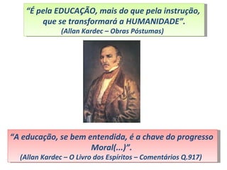 “É pela EDUCAÇÃO, mais do que pela instrução,
        que se transformará a HUMANIDADE”.
               (Allan Kardec – Obras Póstumas)




“A educação, se bem entendida, é a chave do progresso
                     Moral(...)”.
  (Allan Kardec – O Livro dos Espíritos – Comentários Q.917)
 