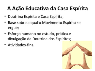 A Ação Educativa da Casa Espírita
• Doutrina Espírita e Casa Espírita;
• Base sobre a qual o Movimento Espírita se
  ergue;
• Esforço humano no estudo, prática e
  divulgação da Doutrina dos Espíritos;
• Atividades-fins.
 