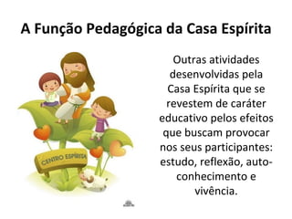 A Função Pedagógica da Casa Espírita
                       Outras atividades
                      desenvolvidas pela
                     Casa Espírita que se
                     revestem de caráter
                   educativo pelos efeitos
                    que buscam provocar
                   nos seus participantes:
                   estudo, reflexão, auto-
                       conhecimento e
                           vivência.
 
