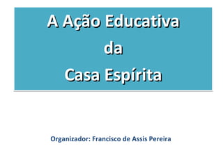 A Ação Educativa
       da
  Casa Espírita


Organizador: Francisco de Assis Pereira
 