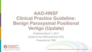 THE GLOBAL LEADER IN OPTIMIZING QUALITY EAR, NOSE, AND THROAT PATIENT CARE www.entnet.org
AAO-HNSF
Clinical Practice Guideline:
Benign Paroxysmal Positional
Vertigo (Update)
Published March 1, 2017
Update to the 2008 published CPG
Presented by: TBD
 