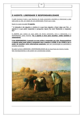 13

O AGENTE: LIBERDADE E RESPONSABILIDADE
A ação humana é tudo o que fazemos de modo consciente voluntário e intencional e esta
ação pode ou não, ser objeto de uma deliberação. É bom que o seja.
Quem é o autor da ação? O agente.
“ A intenção é de alguém; o motivo é o que leva alguém a fazer algo; por fim , o
agente é o que pode responder à pergunta: Quem fez isto? Mediante a resposta:
EU:”
O AGENTE que realiza as suas ações de forma consciente, livre e intencional, é o
RESPONSÁVEL pelas mesmas. Se o agente é livre para escolher, então também é
responsável.
E Ser RESPONSÁVEL é assumir as suas ações e responder por elas. Responsabilizar
o agente pelas suas ações é pressupor que o agente é LIVRE. E ser LIVRE é ter o
poder de escolher entre alternativas possíveis, sem ser constrangido ou submetido a
pressões extremas.
Na ação humana LIBERDADE e RESPONSABILIDADE são as duas faces da mesma moeda.
São interdependentes e não podem ser consideradas isolada.

 