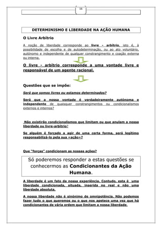 16

DETERMINISMO E LIBERDADE NA AÇÃO HUMANA
O Livre Arbítrio
A noção de liberdade corresponde ao livre - arbítrio, isto é, à
possibilidade de escolha e de autodeterminação, ou ao ato voluntário,
autónomo e independente de qualquer constrangimento e coação externa
ou interna.

O livre - arbítrio corresponde a uma vontade livre e
responsável de um agente racional.

Questões que se impõe:
Será que somos livres ou estamos determinados?
Será que a nossa vontade é verdadeiramente autónoma e
independente de quaisquer constrangimentos ou condicionalismos
externos e internos?

Não existirão condicionalismos que limitam ou que anulam a nossa
liberdade ou livre-arbítrio?
Se alguém é forçado a agir de uma certa forma, será legítimo
responsabilizá-lo pela sua «ação»?

Que “forças” condicionam as nossas ações?

Só poderemos responder a estas questões se
conhecermos as Condicionantes da Ação
Humana.
A liberdade é um fato da nossa experiência. Contudo, esta é uma
liberdade condicionada, situada, inserida no real e não uma
liberdade absoluta.
A nossa liberdade não é sinónimo de omnipotência. Não podemos
fazer tudo o que queremos ou o que nos apetece uma vez que há
condicionantes de vária ordem que limitam a nossa liberdade.

 