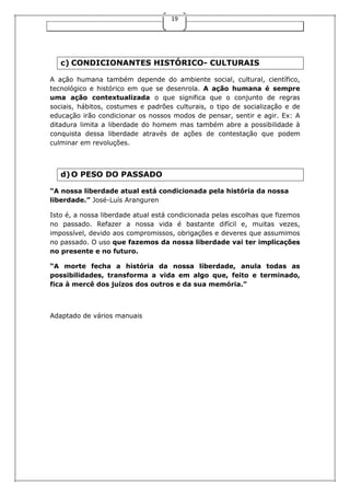 19

c) CONDICIONANTES HISTÓRICO- CULTURAIS
A ação humana também depende do ambiente social, cultural, científico,
tecnológico e histórico em que se desenrola. A ação humana é sempre
uma ação contextualizada o que significa que o conjunto de regras
sociais, hábitos, costumes e padrões culturais, o tipo de socialização e de
educação irão condicionar os nossos modos de pensar, sentir e agir. Ex: A
ditadura limita a liberdade do homem mas também abre a possibilidade à
conquista dessa liberdade através de ações de contestação que podem
culminar em revoluções.

d) O PESO DO PASSADO
“A nossa liberdade atual está condicionada pela história da nossa
liberdade.” José-Luís Aranguren
Isto é, a nossa liberdade atual está condicionada pelas escolhas que fizemos
no passado. Refazer a nossa vida é bastante difícil e, muitas vezes,
impossível, devido aos compromissos, obrigações e deveres que assumimos
no passado. O uso que fazemos da nossa liberdade vai ter implicações
no presente e no futuro.
“A morte fecha a história da nossa liberdade, anula todas as
possibilidades, transforma a vida em algo que, feito e terminado,
fica à mercê dos juízos dos outros e da sua memória.”

Adaptado de vários manuais

 