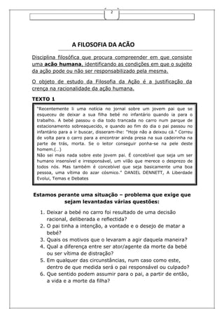 2

A FILOSOFIA DA ACÃO
Disciplina filosófica que procura compreender em que consiste
uma acão humana, identificando as condições em que o sujeito
da ação pode ou não ser responsabilizado pela mesma.
O objeto de estudo da Filosofia da Ação é a justificação da
crença na racionalidade da ação humana.
TEXTO 1
“Recentemente li uma notícia no jornal sobre um jovem pai que se
esqueceu de deixar a sua filha bebé no infantário quando ia para o
trabalho. A bebé passou o dia todo trancada no carro num parque de
estacionamento sobreaquecido, e quando ao fim do dia o pai passou no
infantário para a ir buscar, disseram-lhe: “Hoje não a deixou cá.” Correu
de volta para o carro para a encontrar ainda presa na sua cadeirinha na
parte de trás, morta. Se o leitor conseguir ponha-se na pele deste
homem.(…)
Não sei mais nada sobre este jovem pai. É concebível que seja um ser
humano insensível e irresponsável, um vilão que merece o desprezo de
todos nós. Mas também é concebível que seja basicamente uma boa
pessoa, uma vítima do azar cósmico.” DANIEL DENNETT, A Liberdade
Evolui, Temas e Debates

Estamos perante uma situação – problema que exige que
sejam levantadas várias questões:
1. Deixar a bebé no carro foi resultado de uma decisão
racional, deliberada e reflectida?
2. O pai tinha a intenção, a vontade e o desejo de matar a
bebé?
3. Quais os motivos que o levaram a agir daquela maneira?
4. Qual a diferença entre ser ator/agente da morte da bebé
ou ser vítima de distração?
5. Em qualquer das circunstâncias, num caso como este,
dentro de que medida será o pai responsável ou culpado?
6. Que sentido podem assumir para o pai, a partir de então,
a vida e a morte da filha?

 
