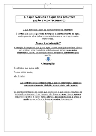 4

A. O QUE FAZEMOS E O QUE NOS ACONTECE
(AÇÃO E ACONTECIMENTO)

O que distingue a ação do acontecimento é a intençaõ.
É a intenção que nos permite distinguir o acontecimento da ação,
sendo que esta só se define como ação humana a partir do conceito
mencionado.

O que é a intenção?
A intenção é o objectivo que guia a ação (é uma ideia que queremos colocar
em prática). Uma verdadeira ação humana é sempre uma ação
intencional, isto é, um comportamento dirigido e controlado pelo
agente.

A intenção:
É o objetivo que guia a ação
É o que dirige a ação
Não é visível
Ao contrário do acontecimento, a ação é intencional porque é
um comportamento dirigido e controlado pelo agente.
Os acontecimentos são as coisas que acontecem e que não são resultado da
interferência humana. O ser humano não é nem a causa, nem o agente
(aquele que pratica a ação), nem o ator dos acontecimentos. É antes, o
agido (o que sofre a ação) ou o recetor dos mesmos.

 