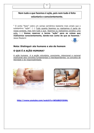 6

Nem tudo o que fazemos é ação, pois nem tudo é feito
voluntaria e conscientemente.

“ O verbo “fazer” cobre um campo semântico bastante mais amplo que o
substantivo “ação”. (…) Tudo quanto fazemos ou realizamos é parte da
nossa conduta, mas nem tudo o que fazemos ou realizamos constitui uma
ação. (…) Vamos reservar o termo “ação” para as coisas que
realizamos conscientemente, dando-nos conta de que as fazemos.”
Jesús Mosterin

Nota: Distinguir ato humano e ato do homem
O QUE É A AÇÃO HUMANA?
A ação humana é a acção voluntária, consciente, intencional e racional
implicando dois conceitos fundamentais e interdependentes: os conceitos de
liberdade e de responsabilidade.

http://www.youtube.com/watch?v=WOdBQYiIKWc

 