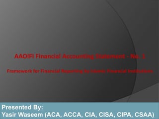 AAOIFI Financial Accounting Statement - No. 1
Framework for Financial Reporting by Islamic Financial Institutions
Presented By:
Yasir Waseem (ACA, ACCA, CIA, CISA, CIPA, CSAA)
 