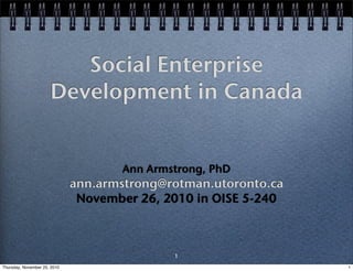 Social Enterprise
                      Development in Canada


                                     Ann Armstrong, PhD
                              ann.armstrong@rotman.utoronto.ca
                               November 26, 2010 in OISE 5-240



                                             1
Thursday, November 25, 2010                                      1
 