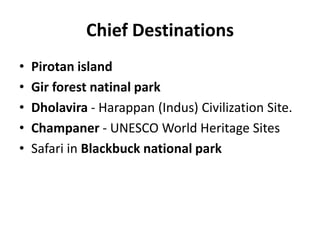 Chief Destinations
• Pirotan island
• Gir forest natinal park
• Dholavira - Harappan (Indus) Civilization Site.
• Champaner - UNESCO World Heritage Sites
• Safari in Blackbuck national park
 