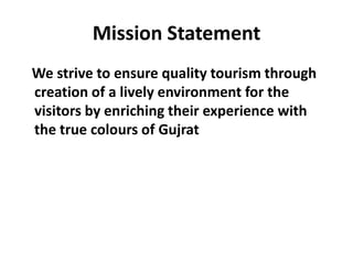 Mission Statement
We strive to ensure quality tourism through
creation of a lively environment for the
visitors by enriching their experience with
the true colours of Gujrat
 