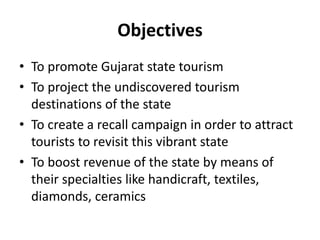 Objectives
• To promote Gujarat state tourism
• To project the undiscovered tourism
destinations of the state
• To create a recall campaign in order to attract
tourists to revisit this vibrant state
• To boost revenue of the state by means of
their specialties like handicraft, textiles,
diamonds, ceramics
 