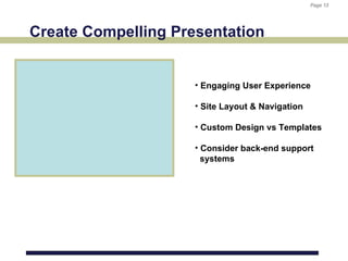 Page 13
                                                  Page 13




Create Compelling Presentation


                     • Engaging User Experience

                     • Site Layout & Navigation

                     • Custom Design vs Templates

                     • Consider back-end support
                       systems
 