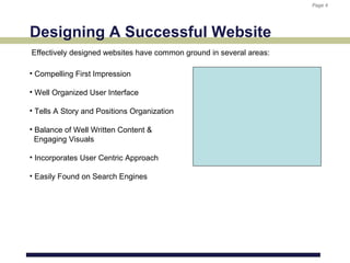 Page 4
                                                                     Page 4




Designing A Successful Website
Effectively designed websites have common ground in several areas:

• Compelling First Impression

• Well Organized User Interface

• Tells A Story and Positions Organization

• Balance of Well Written Content &
  Engaging Visuals

• Incorporates User Centric Approach

• Easily Found on Search Engines
 