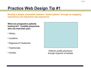 Page 6
                                                                        Page 6




Practice Web Design Tip #1
Develop a deeper connection between “doctor-patient” through an engaging,
educational and interactive web experience.


What are prospective patients
looking for? Credible physicians
who can treat their pain.

• History

• Locations

• Diagnosis & Treatments

• Testimonials
                                        Patients qualify physicians
• Contact                              through research of website
 