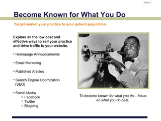 Page 8
                                                                            Page 8




Become Known for What You Do
Target market your practice to your patient population.


Explore all the low cost and
effective ways to sell your practice
and drive traffic to your website.

• Homepage Announcements

• Email Marketing

• Published Articles

• Search Engine Optimization
  (SEO)

• Social Media
     o Facebook                        To become known for what you do – focus
     o Twitter                                  on what you do best.
     o Blogbing
 