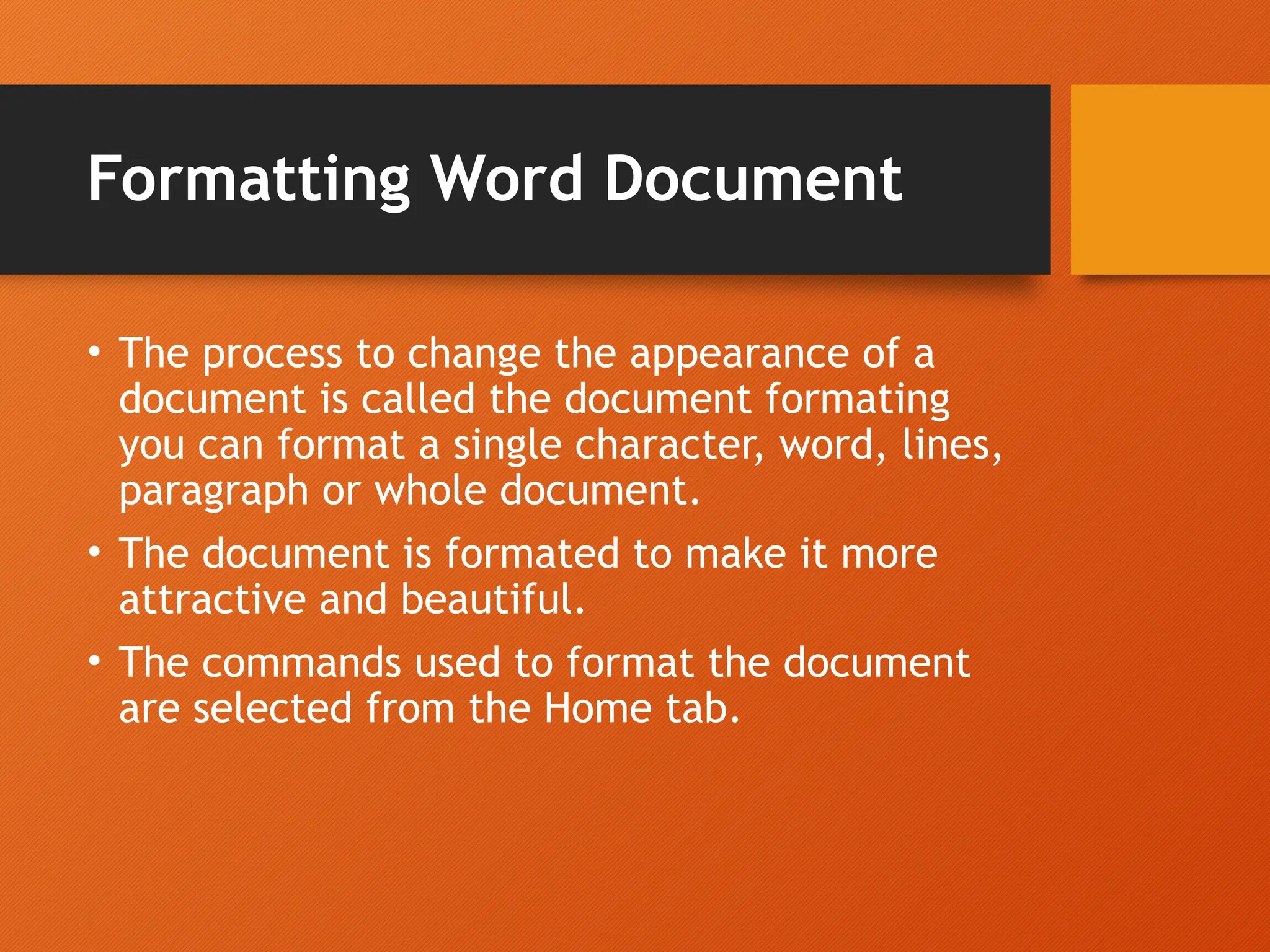 Formatting Word Document
• The process to change the appearance of a
document is called the document formating
you can format a single character, word, lines,
paragraph or whole document.
• The document is formated to make it more
attractive and beautiful.
• The commands used to format the document
are selected from the Home tab.
 