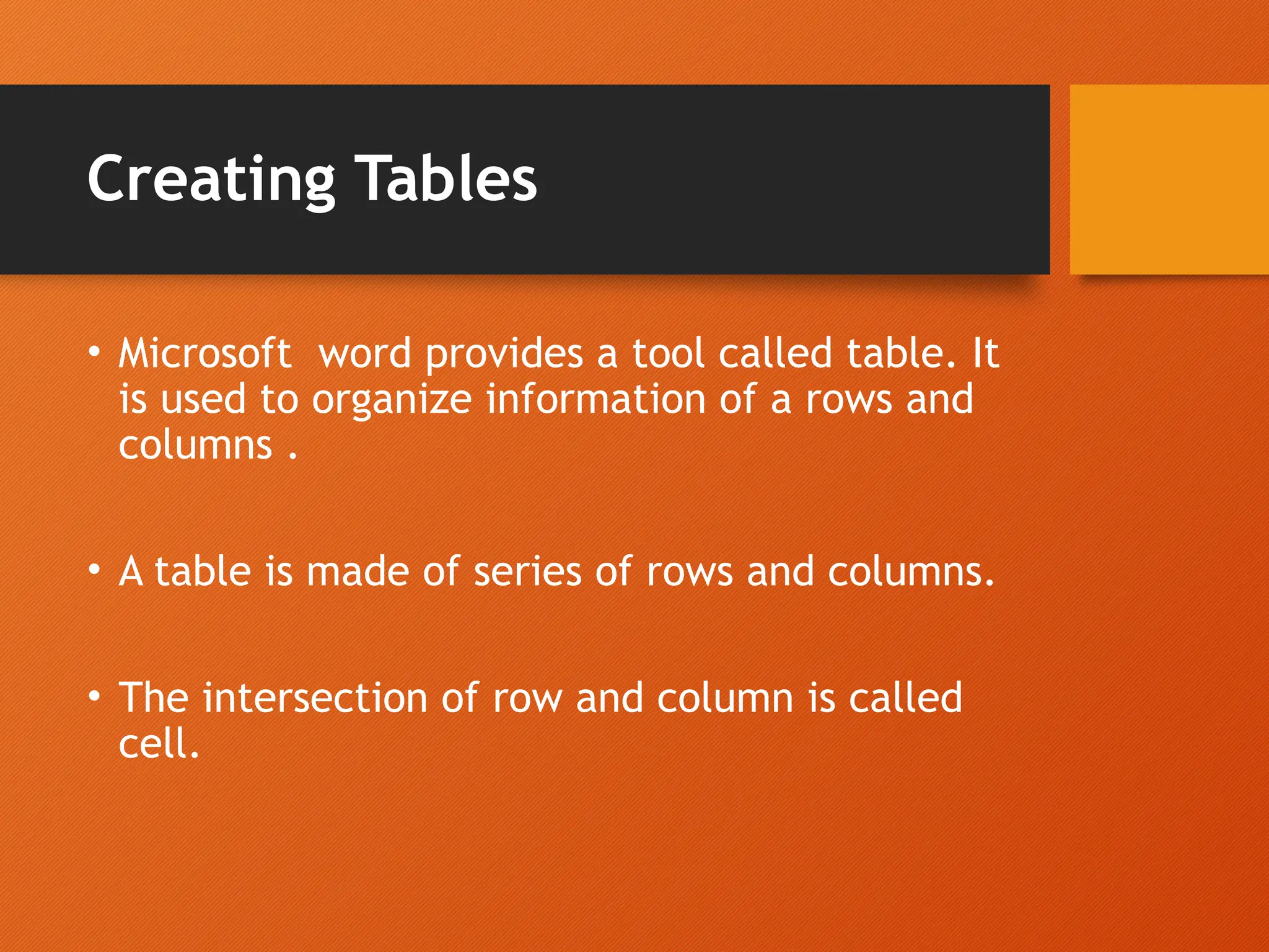 Creating Tables
• Microsoft word provides a tool called table. It
is used to organize information of a rows and
columns .
• A table is made of series of rows and columns.
• The intersection of row and column is called
cell.
 