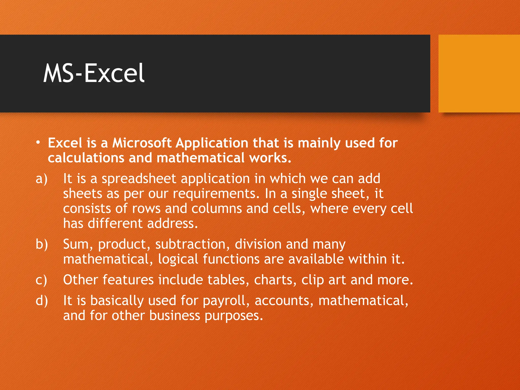 MS-Excel
• Excel is a Microsoft Application that is mainly used for
calculations and mathematical works.
a) It is a spreadsheet application in which we can add
sheets as per our requirements. In a single sheet, it
consists of rows and columns and cells, where every cell
has different address.
b) Sum, product, subtraction, division and many
mathematical, logical functions are available within it.
c) Other features include tables, charts, clip art and more.
d) It is basically used for payroll, accounts, mathematical,
and for other business purposes.
 