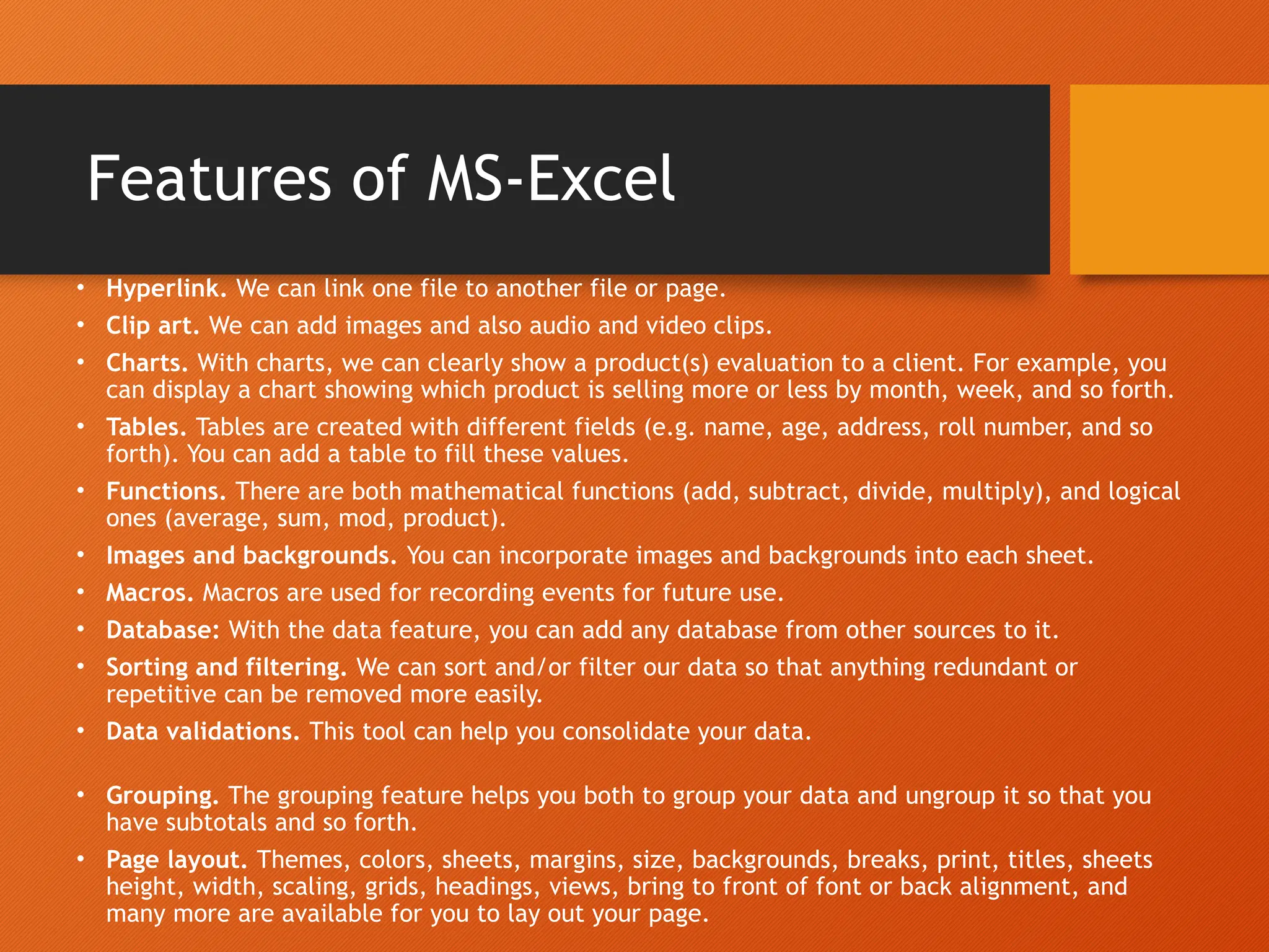 Features of MS-Excel
• Hyperlink. We can link one file to another file or page.
• Clip art. We can add images and also audio and video clips.
• Charts. With charts, we can clearly show a product(s) evaluation to a client. For example, you
can display a chart showing which product is selling more or less by month, week, and so forth.
• Tables. Tables are created with different fields (e.g. name, age, address, roll number, and so
forth). You can add a table to fill these values.
• Functions. There are both mathematical functions (add, subtract, divide, multiply), and logical
ones (average, sum, mod, product).
• Images and backgrounds. You can incorporate images and backgrounds into each sheet.
• Macros. Macros are used for recording events for future use.
• Database: With the data feature, you can add any database from other sources to it.
• Sorting and filtering. We can sort and/or filter our data so that anything redundant or
repetitive can be removed more easily.
• Data validations. This tool can help you consolidate your data.
• Grouping. The grouping feature helps you both to group your data and ungroup it so that you
have subtotals and so forth.
• Page layout. Themes, colors, sheets, margins, size, backgrounds, breaks, print, titles, sheets
height, width, scaling, grids, headings, views, bring to front of font or back alignment, and
many more are available for you to lay out your page.
 