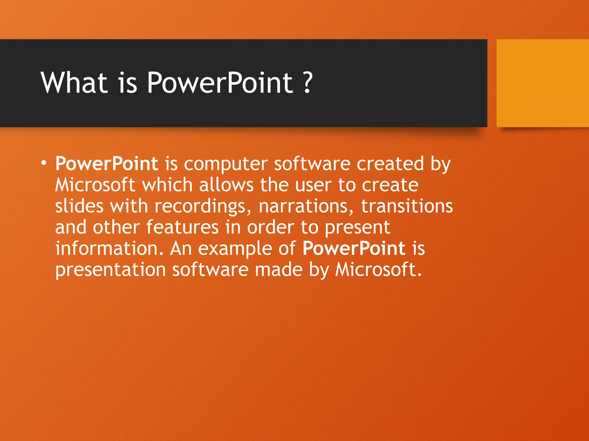What is PowerPoint ?
• PowerPoint is computer software created by
Microsoft which allows the user to create
slides with recordings, narrations, transitions
and other features in order to present
information. An example of PowerPoint is
presentation software made by Microsoft.
 
