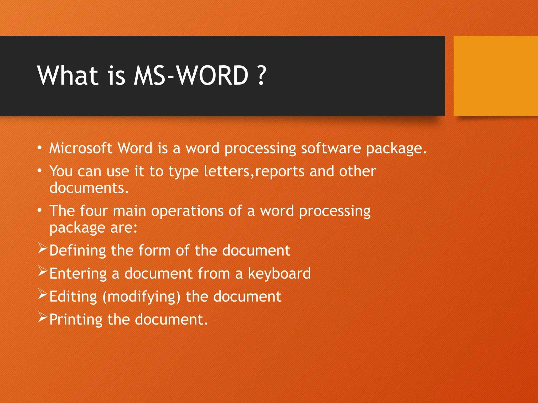 What is MS-WORD ?
• Microsoft Word is a word processing software package.
• You can use it to type letters,reports and other
documents.
• The four main operations of a word processing
package are:
Defining the form of the document
Entering a document from a keyboard
Editing (modifying) the document
Printing the document.
 