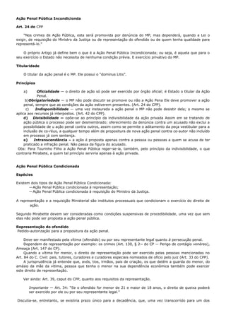 Ação Penal Pública Incondicionda
Art. 24 do CPP
“Nos crimes de Ação Pública, esta será promovida por denúncia do MP, mas dependerá, quando a Lei o
exigir, de requisição do Ministro da Justiça ou de representação do ofendido ou de quem tenha qualidade para
representá-lo.”
O próprio Artigo já define bem o que é a Ação Penal Pública Incondicionada; ou seja, é aquela que para o
seu exercício o Estado não necessita de nenhuma condição prévia. E exercício privativo do MP.
Titularidade
O titular da ação penal é o MP. Ele possui o “dominus Litis”.
Princípios
a) Oficialidade — o direito de ação só pode ser exercido por órgão oficial; é Estado o titular da Ação
Penal.
b)Obrigatoriedade — o MP não pode discutir se promove ou não a Ação Pena Ele deve promover a ação
penal, sempre que as condições da ação estiverem presentes. (Art. 24 do CPP).
c) Indisponibilidade — uma vez instaurada a ação penal o MP não pode desistir dela; o mesmo se
aplica aos recursos já interpostos. (Art. 42 do CPP).
d) Divisibilidade — opõe-se ao princípio da indivisibilidade da ação privada Assim em se tratando de
ação pública o processo pode ser desmembrado; oferecimento da denúncia contra um acusado não exclui a
possibilidade de u ação penal contra outros, assim como se permite o aditamento da peça vestibular para a
inclusão de co-réus, a qualquer tempo além de propositura de nova ação penal contra co-autor não incluído
em processo já com sentença.
e) Intranscendência – a ação é proposta apenas contra a pessoa ou pessoas a quem se acusa de ter
praticado a infração penal. Não passa da figura do acusado.
Obs: Para Tourinho Filho a Ação Penal Pública reger-se-ia, também, pelo princípio da indivisibilidade, o que
contraria Mirabete, a quem tal princípio serviria apenas à ação privada.
Ação Penal Pública Condicionada
Espécies
Existem dois tipos de Ação Penal Pública Condicionada:
—Ação Penal Pública condicionada à representação;
—Ação Penal Pública condicionada à requisição do Ministro da Justiça.
A representação e a requisição Ministerial são institutos processuais que condicionam o exercício do direito de
ação.
Segundo Mirabette devem ser consideradas como condições suspensivas de procedibilidade, uma vez que sem
elas não pode ser proposta a ação penal pública.
Representação do ofendido
Pedido-autorização para a propositura da ação penal.
Deve ser manifestado pela vítima (ofendido) ou por seu representante legal quanto à persecução penal.
Dependem de representação por exemplo: os crimes (Art. 130, § 2~ do CP — Perigo de contágio venéreo),
Ameaça (Art. 147 do CP).
Quando a vítima for menor, o direito de representação pode ser exercido pelas pessoas mencionadas no
Art. 84 do C. Civil: pais, tutores, curadores e curadores especiais nomeados de ofício pelo juiz (Art. 33 do CPP).
A jurisprudência já entende que, avós, tios, irmãos, pais de criação, os que detém a guarda do menor, do
amásio da mãe da vítima, pessoa que tenha o menor na sua dependência econômica também pode exercer
este direito de representação.
Ver ainda: Art. 39, caput do CPP, quanto aos requisitos da representação.
Importante — Art. 34: “Se o ofendido for menor de 21 e maior de 18 anos, o direito de queixa poderá
ser exercido por ele ou por seu representante legal.”
Discutia-se, entretanto, se existiria prazo único para a decadência, que, uma vez transcorrido para um dos
 