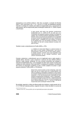 358 • Direito Processual Coletivo
estrangeiros e aos partidos políticos1
. Vale citar, no entanto, a posição de Almeida
(2007, p. 367), para quem o art. 1°, § 1°, da Lei nº 4.717/65, por estabelecer restrição
indevida à condição de cidadão para efeitos de legitimidade para o ajuizamento da
ação popular, não foi recepcionado pela Constituição Federal (art. 5°, LXXIII). Explica
o doutrinador:
A ação popular está dentro das garantias constitucionais
fundamentais (art. 5.°, LXXIII da CF), de sorte que, se a
Constituição não estabelece qualquer restrição à concepção de
cidadão, não é compatível qualquer interpretação restritiva. [...]
Destarte, todos os que devem ser respeitados na sua dignidade
de pessoa humana têm legitimidade ativa para o ajuizamento
de ação popular: o analfabeto que não se alistou; os maiores
de 70 (setenta) anos, cujo voto também é facultativo; os que
não estejam em dia com o serviço eleitoral; os presos, etc.
(grifo do autor).
Também é este o entendimento de Fiorillo (2005, p. 375):
[...] cidadão em nossa Carta Magna é a pessoa humana no
gozo pleno de seus direitos constitucionais e não única e
exclusivamente ‘nacional no gozo de seus direitos políticos’.
O cidadão brasileiro, portanto, possui igual dignidade social
independentemente da sua inserção econômica, social,
cultural e obviamente política.
Contudo, predomina o entendimento que só é legitimado para a ação popular o
cidadão eleitor, devendo o autor comprovar o exercício de seus direitos políticos.
Quanto à ação popular ambiental, há uma corrente doutrinária que apregoa a
extensão da legitimidade ativa, como estratégia de obter maior acesso à justiça para
a defesa do meio ambiente. Para Leite (2007), a cidadania foi ampliada, concedendo
até mesmo ao estrangeiro residente no país o direito subjetivo de propor a ação
popular ambiental. Fiorillo (2005, p. 375) leciona:
Dessa forma, sendo de todos os bens ambientais, nada mais
lógico que não só o eleitor quite com a Justiça Eleitoral, mas
todos os brasileiros e estrangeiros residentes no País possam
ser rotulados cidadãos para ﬁns de propositura da ação popular
ambiental [...]. Com isso denota-se que o destinatário do meio
ambiente ecologicamente equilibrado é toda a coletividade –
brasileiros e estrangeiros aqui residentes – independentemente
da condição de eleitor, de modo que, no tocante à proteção dos
bens e valores ambientais, o art. 1°, 3°, da Lei 4.717/65 não foi
recepcionado pela Constituição Federal de 1988.
Na verdade, seguindo o critério de diferenciação dos institutos, a ação popular da Lei
nº 4.717/65 tem natureza política, exigindo do autor o título de eleitor e a prova da
1
Súmula 365 do STF: Pessoa jurídica não tem legitimidade para propor ação popular.
 