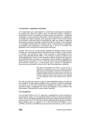 360 • Direito Processual Coletivo
4.3. Requisitos - ilegalidade e lesividade
Já foi examinado que a ação popular é o instrumento constitucional à disposição
do cidadão para atacar ato ilegal e lesivo ao patrimônio público. Prevalece o
entendimento de que é necessária a presença desses dois elementos – ilegalidade
e lesividade – para a propositura dessa ação. Cumpre ressalvar que, a despeito da
cumulação dos citados requisitos, já foi superada a idéia de que a lesão deveria
ser econômica, ainda mais após a Constituição de 1988, que ampliou o objeto da
ação popular, passando a proteger o patrimônio histórico e cultural, o meio ambiente
e a moralidade administrativa. De qualquer modo, é imprescindível a conjugação
da lesividade, seja comprovada ou presumida (art. 4° da Lei nº 4.717/65) e da
ilegalidade, para a propositura da ação popular tradicional.
Contudo, mais uma vez a ação popular ambiental se distingue, porque se deve
entender que, nessa hipótese, basta a lesividade ao meio ambiente. O ato comissivo
ou omissivo não precisa ser ilegal, sendo suﬁciente a demonstração de que
causou dano ambiental (SILVA, 2006, p. 110). Ademais, é preciso considerar que a
responsabilidade por danos ao meio ambiente é objetiva, bastando que haja nexo
de causalidade entre a conduta e a degradação, não se exigindo a ilegalidade ou
ilicitude do ato. Silva (2003, p. 314), ao tratar da natureza da responsabilidade pelo
dano ambiental, lembra que “[...] não exonera, pois, o poluidor ou degradador a
prova de que sua atividade é normal e lícita”. Nas linhas seguintes, acrescenta:
Não libera o responsável nem mesmo a prova de que a
atividade foi licenciada de acordo com o respectivo processo
legal, já que as autorizações e licenças são outorgadas com
a inerente ressalva de direitos de terceiros; nem que exerce a
atividade poluidora dentro dos padrões ﬁxados, pois isso não
exonera o agente de veriﬁcar, por si mesmo, se sua atividade
é ou não prejudicial, está ou não causando dano. (grifo do
autor)
Ora, não há razão para ignorar a regra da responsabilidade objetiva por dano ao
meio ambiente na ação popular ambiental, não se admitindo a licitude ou legalidade
da conduta ou do ato como excludente da obrigação de reparar a lesão. Como
decorrência lógica, a legalidade da conduta que degradou o meio ambiente não
pode ensejar o descabimento da ação popular ambiental.
4.4. Competência
A Lei da Ação Popular, no art. 5°, determina a competência em vista da origem do
ato impugnado. Assim, se uma autoridade federal cometeu ato lesivo ao patrimônio
público, será o juízo federal competente para processar e julgar a demanda. Contudo,
mais uma vez a Lei nº 4.717/65 não se mostra adequada à ação popular ambiental.
Nessa hipótese, deve ser aplicado o art. 2° da Lei da Ação Civil Pública – Lei nº
7.347/85, que atribui a competência ao juízo do local onde ocorreu ou deva ocorrer a
 