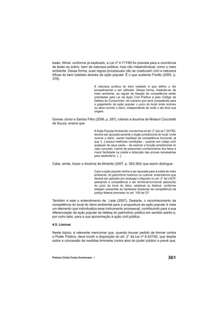 361Poliana Cíntia Costa Guimaraes •
lesão. Aﬁnal, conforme já explicado, a Lei nº 4.717/65 foi prevista para a ocorrência
de lesão ao erário, bem de natureza pública, mas não metaindividual, como o meio
ambiente. Dessa forma, suas regras processuais não se coadunam com a natureza
difusa do bem tutelado através da ação popular. É o que sustenta Fiorillo (2005, p.
379):
A natureza jurídica do bem tutelado é que deﬁne o rito
procedimental a ser utilizado. Dessa forma, tratando-se de
meio ambiente, as regras de ﬁxação de competência serão
orientadas pela Lei da Ação Civil Pública e pelo Código de
Defesa do Consumidor, de maneira que será competente para
o julgamento da ação popular o juízo do local onde ocorreu
ou deva ocorrer o dano, independente de onde o ato teve sua
origem.
Gomes Júnior e Santos Filho (2006, p. 287), citando a doutrina de Motauri Ciocchetti
de Souza, ensina que:
A Ação PopularAmbiental, nos termos do art. 2° da Lei 7.347/85,
deverá ser ajuizada perante o órgão jurisdicional do local ‘onde
ocorrer o dano’, sendo hipótese de competência funcional, já
que ‘[...] possui melhores condições – quando em cotejo com
qualquer de seus pares – de exercer a função jurisdicional no
caso concreto, mercê de presumido conhecimento dos fatos e
maior facilidade na coleta e obtenção das provas necessárias
para deslindá-lo. [...]
Cabe, ainda, trazer a doutrina de Almeida (2007, p. 363-364) que assim distingue:
Caso a ação popular venha a ser ajuizada para a tutela do meio
ambiente, do patrimônio histórico ou cultural, entendemos que
deverá ser aplicado por analogia o disposto no art. 2° da LACP,
passando a competência a ser territorial-funcional (absoluta)
do juízo do local do dano, estadual ou federal, conforme
estejam presentes as hipóteses ﬁxadoras da competência da
justiça federal previstas no art. 109 da CF.
Também é este o entendimento de Leite (2007). Destarte, o reconhecimento da
competência do local do dano ambiental para a propositura da ação popular é mais
um elemento que individualiza esse instrumento processual, contribuindo para a sua
diferenciação da ação popular de defesa do patrimônio público em sentido estrito e,
por outro lado, para a sua aproximação à ação civil pública.
4.5. Liminar
Neste tópico, é relevante mencionar que, quando houver pedido de liminar contra
o Poder Público, deve incidir a disposição do art. 2° da Lei nº 8.437/92, que dispõe
sobre a concessão de medidas liminares contra atos do poder público e prevê que,
 